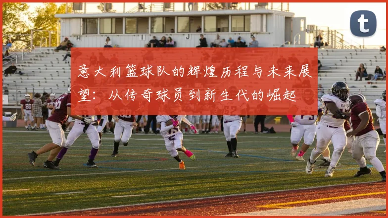 意大利篮球队的辉煌历程与未来展望：从传奇球员到新生代的崛起