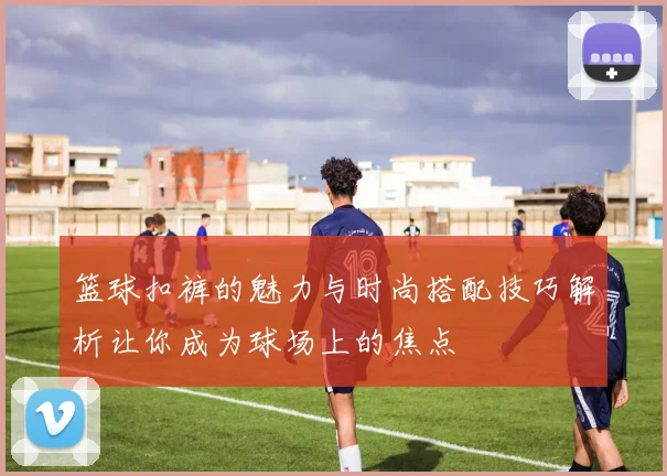 篮球扣裤的魅力与时尚搭配技巧解析让你成为球场上的焦点