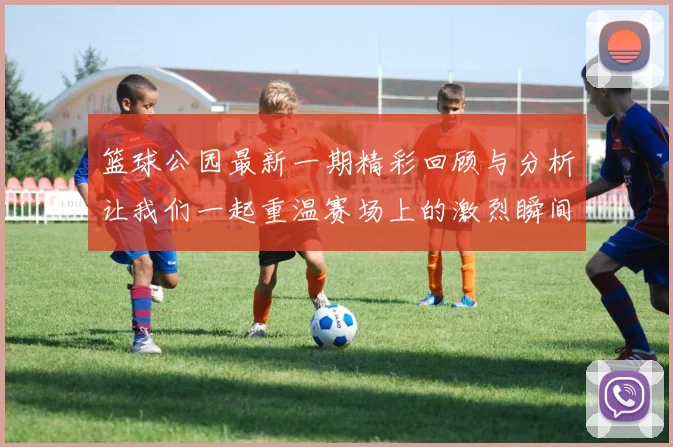 篮球公园最新一期精彩回顾与分析让我们一起重温赛场上的激烈瞬间和球员表现